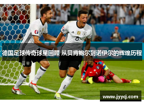 德国足球传奇球星回顾 从贝肯鲍尔到诺伊尔的辉煌历程