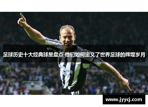 足球历史十大经典球星盘点 他们如何定义了世界足球的辉煌岁月
